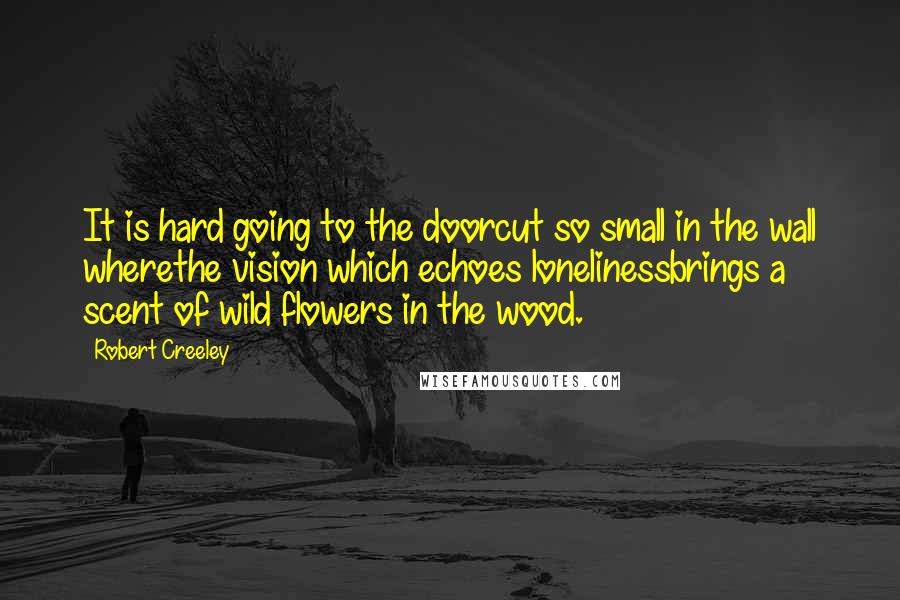 Robert Creeley Quotes: It is hard going to the doorcut so small in the wall wherethe vision which echoes lonelinessbrings a scent of wild flowers in the wood.