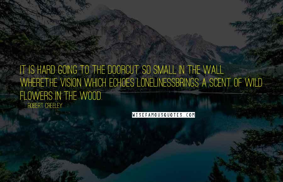 Robert Creeley Quotes: It is hard going to the doorcut so small in the wall wherethe vision which echoes lonelinessbrings a scent of wild flowers in the wood.