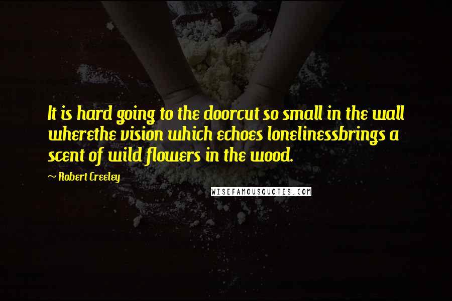 Robert Creeley Quotes: It is hard going to the doorcut so small in the wall wherethe vision which echoes lonelinessbrings a scent of wild flowers in the wood.