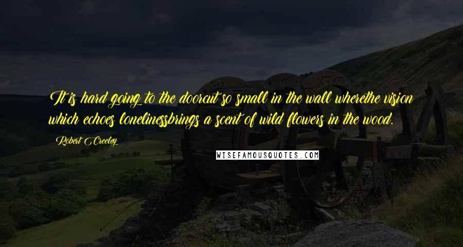 Robert Creeley Quotes: It is hard going to the doorcut so small in the wall wherethe vision which echoes lonelinessbrings a scent of wild flowers in the wood.