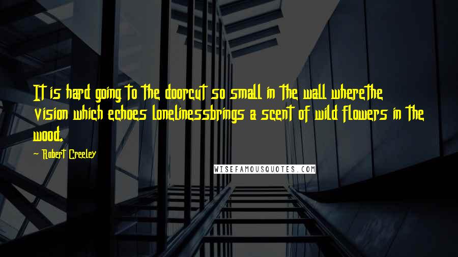 Robert Creeley Quotes: It is hard going to the doorcut so small in the wall wherethe vision which echoes lonelinessbrings a scent of wild flowers in the wood.