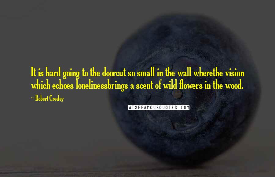 Robert Creeley Quotes: It is hard going to the doorcut so small in the wall wherethe vision which echoes lonelinessbrings a scent of wild flowers in the wood.