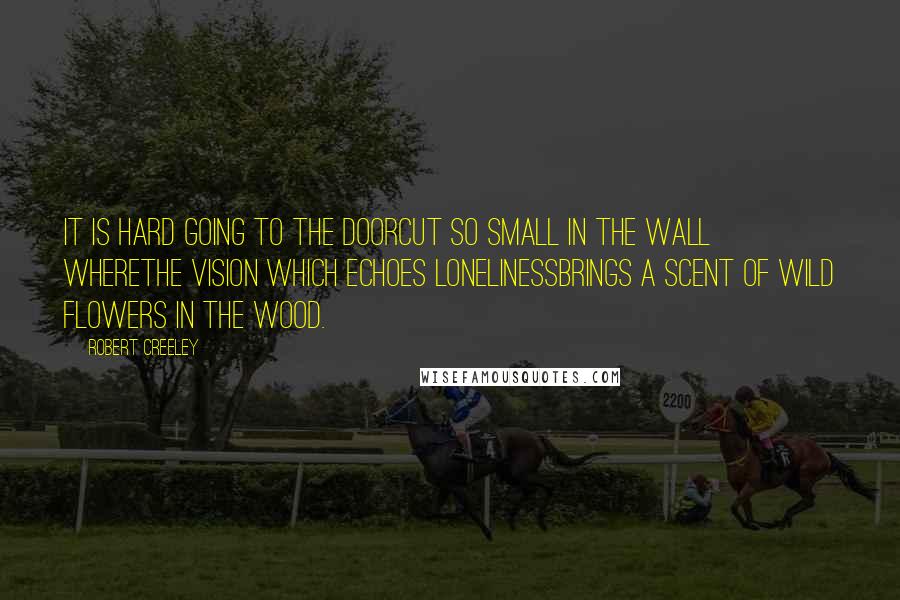 Robert Creeley Quotes: It is hard going to the doorcut so small in the wall wherethe vision which echoes lonelinessbrings a scent of wild flowers in the wood.