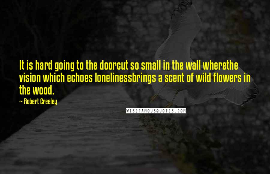 Robert Creeley Quotes: It is hard going to the doorcut so small in the wall wherethe vision which echoes lonelinessbrings a scent of wild flowers in the wood.