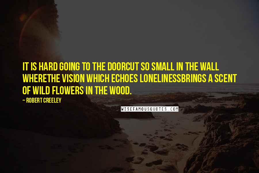 Robert Creeley Quotes: It is hard going to the doorcut so small in the wall wherethe vision which echoes lonelinessbrings a scent of wild flowers in the wood.