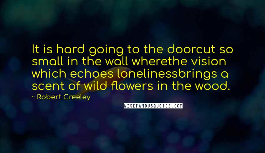 Robert Creeley Quotes: It is hard going to the doorcut so small in the wall wherethe vision which echoes lonelinessbrings a scent of wild flowers in the wood.