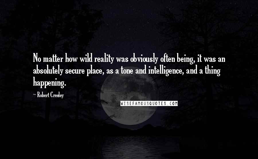 Robert Creeley Quotes: No matter how wild reality was obviously often being, it was an absolutely secure place, as a tone and intelligence, and a thing happening.