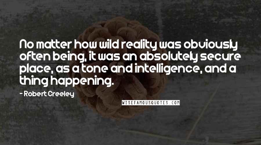Robert Creeley Quotes: No matter how wild reality was obviously often being, it was an absolutely secure place, as a tone and intelligence, and a thing happening.