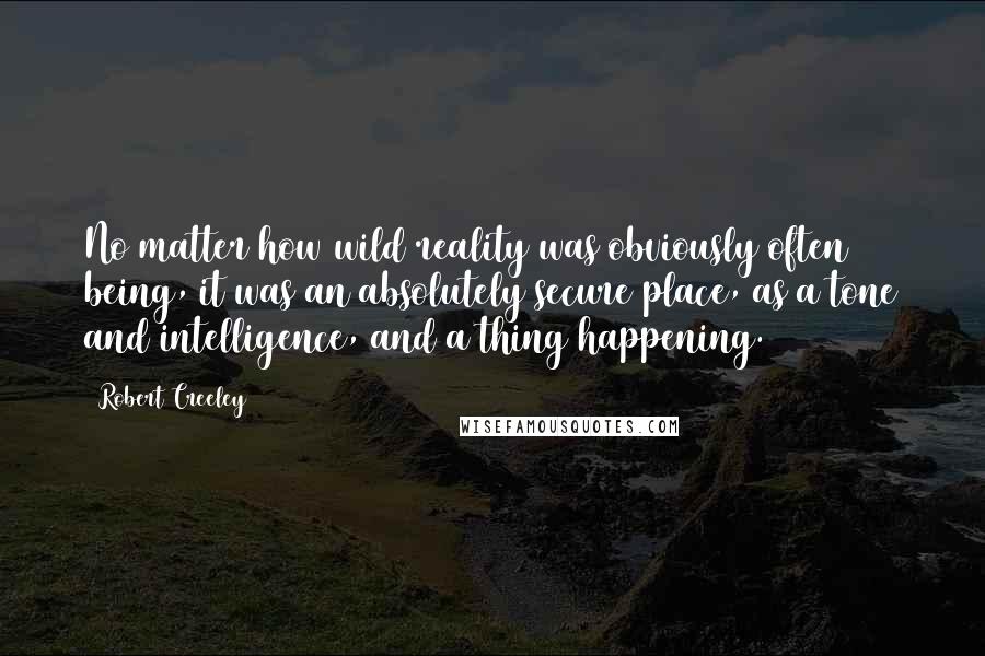 Robert Creeley Quotes: No matter how wild reality was obviously often being, it was an absolutely secure place, as a tone and intelligence, and a thing happening.