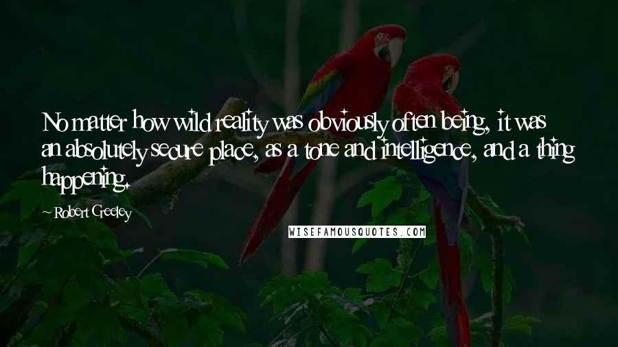 Robert Creeley Quotes: No matter how wild reality was obviously often being, it was an absolutely secure place, as a tone and intelligence, and a thing happening.