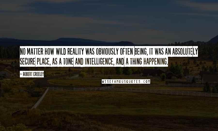 Robert Creeley Quotes: No matter how wild reality was obviously often being, it was an absolutely secure place, as a tone and intelligence, and a thing happening.