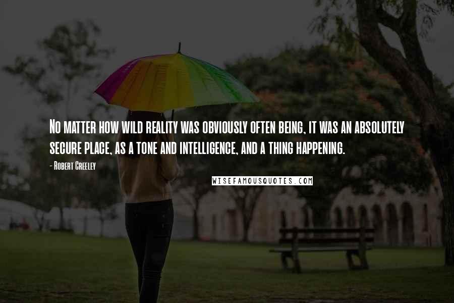 Robert Creeley Quotes: No matter how wild reality was obviously often being, it was an absolutely secure place, as a tone and intelligence, and a thing happening.