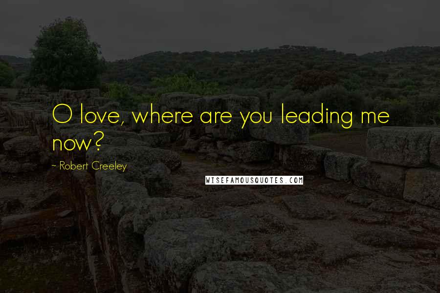 Robert Creeley Quotes: O love, where are you leading me now?