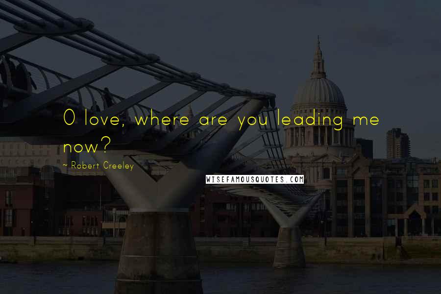 Robert Creeley Quotes: O love, where are you leading me now?