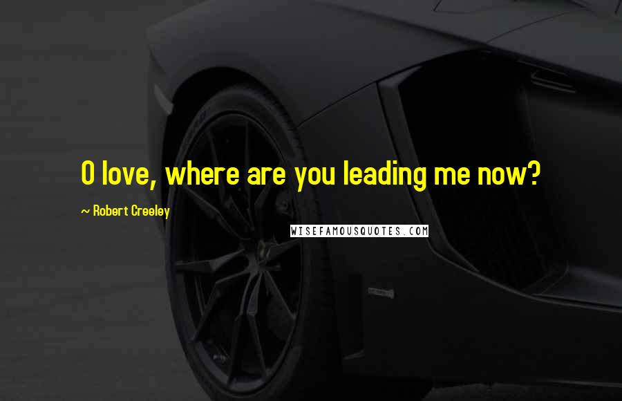 Robert Creeley Quotes: O love, where are you leading me now?