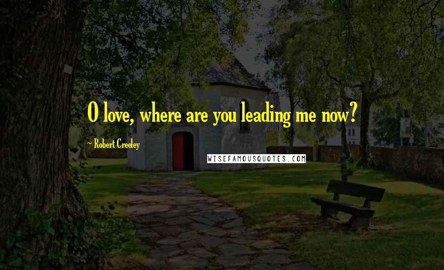 Robert Creeley Quotes: O love, where are you leading me now?