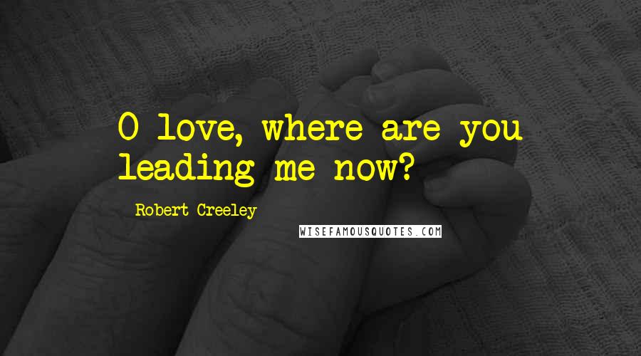 Robert Creeley Quotes: O love, where are you leading me now?