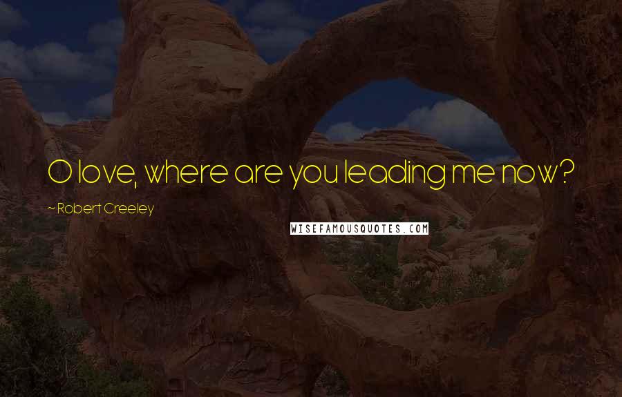 Robert Creeley Quotes: O love, where are you leading me now?