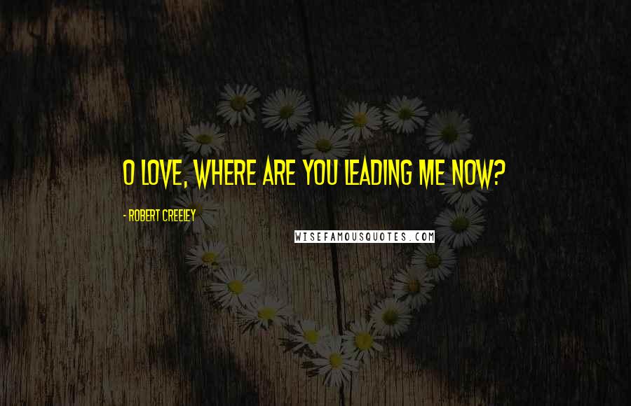 Robert Creeley Quotes: O love, where are you leading me now?