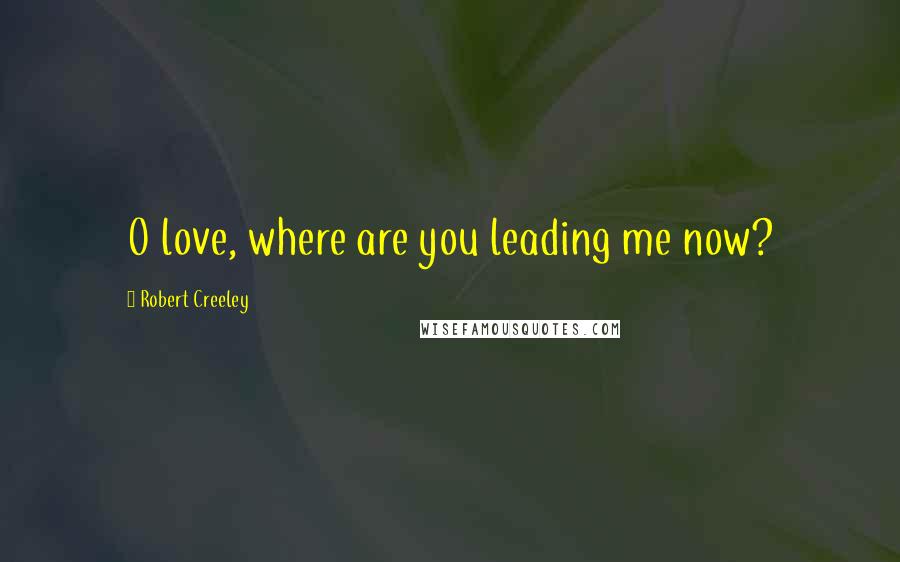 Robert Creeley Quotes: O love, where are you leading me now?