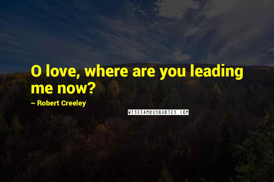 Robert Creeley Quotes: O love, where are you leading me now?