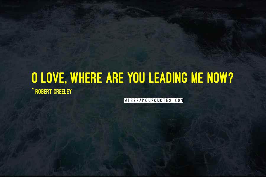 Robert Creeley Quotes: O love, where are you leading me now?