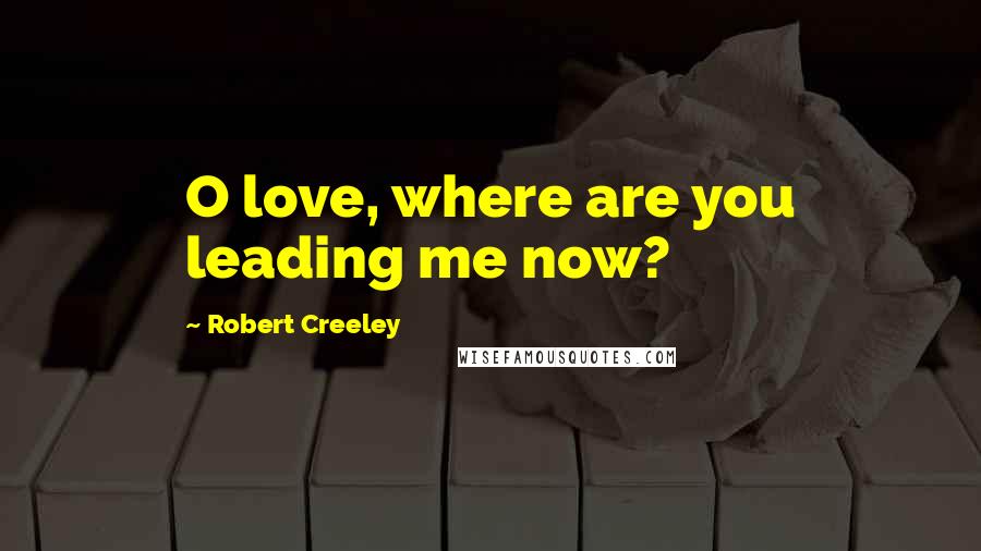 Robert Creeley Quotes: O love, where are you leading me now?