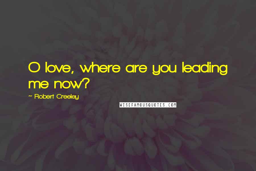 Robert Creeley Quotes: O love, where are you leading me now?