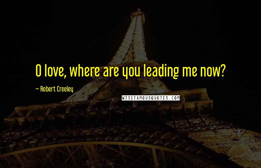 Robert Creeley Quotes: O love, where are you leading me now?