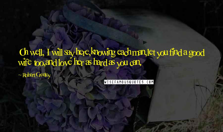 Robert Creeley Quotes: Oh well, I will say here,knowing each man,let you find a good wife too,and love her as hard as you can.