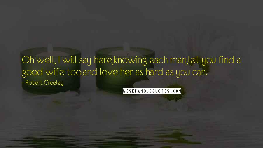 Robert Creeley Quotes: Oh well, I will say here,knowing each man,let you find a good wife too,and love her as hard as you can.