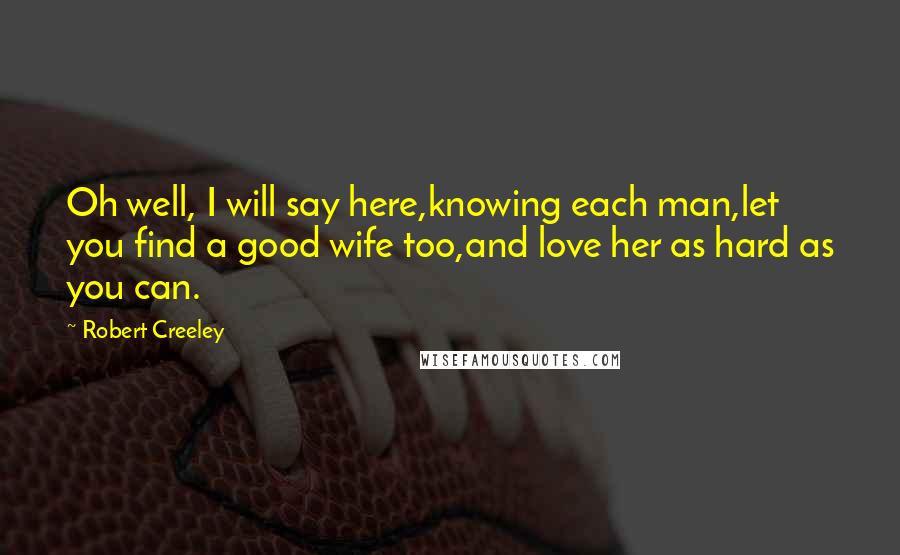 Robert Creeley Quotes: Oh well, I will say here,knowing each man,let you find a good wife too,and love her as hard as you can.