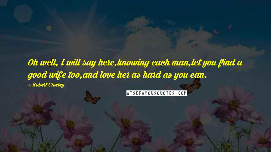 Robert Creeley Quotes: Oh well, I will say here,knowing each man,let you find a good wife too,and love her as hard as you can.
