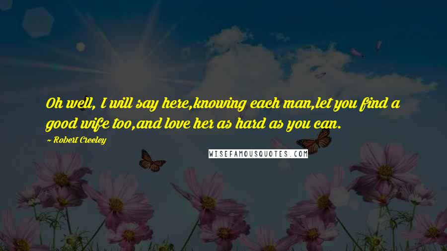 Robert Creeley Quotes: Oh well, I will say here,knowing each man,let you find a good wife too,and love her as hard as you can.