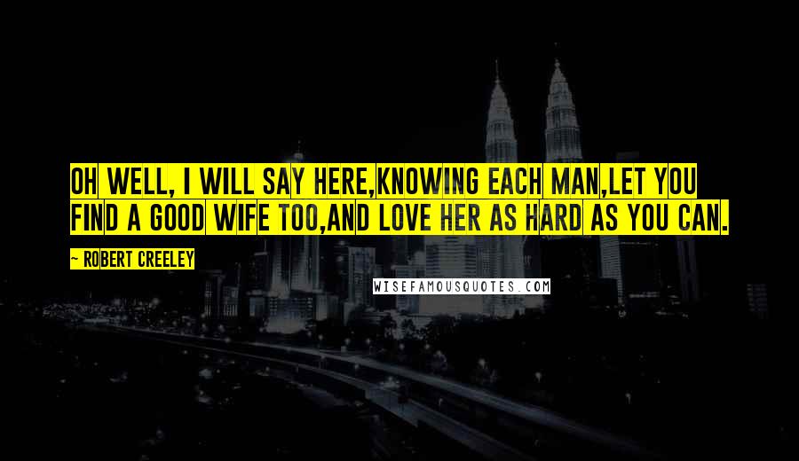 Robert Creeley Quotes: Oh well, I will say here,knowing each man,let you find a good wife too,and love her as hard as you can.