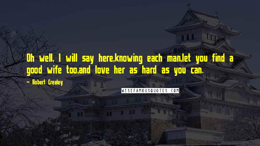 Robert Creeley Quotes: Oh well, I will say here,knowing each man,let you find a good wife too,and love her as hard as you can.