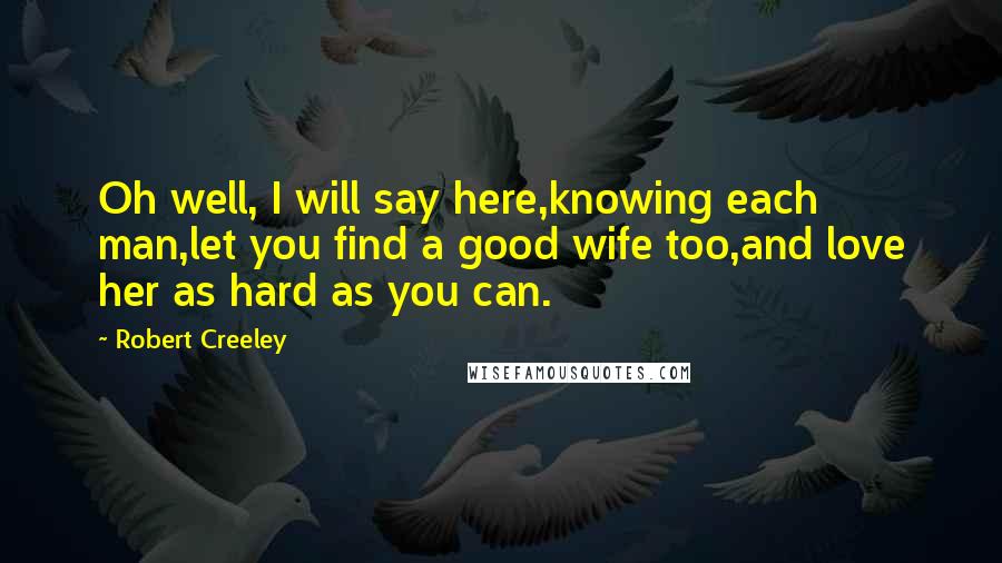 Robert Creeley Quotes: Oh well, I will say here,knowing each man,let you find a good wife too,and love her as hard as you can.