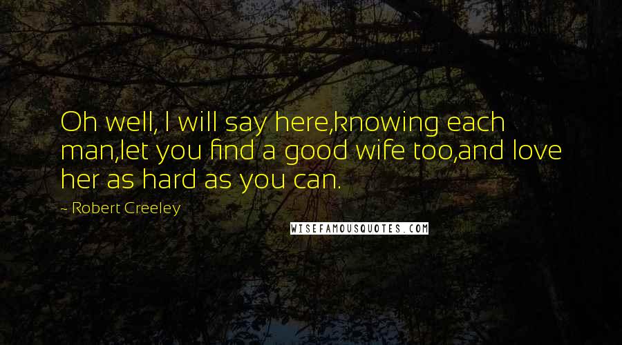 Robert Creeley Quotes: Oh well, I will say here,knowing each man,let you find a good wife too,and love her as hard as you can.