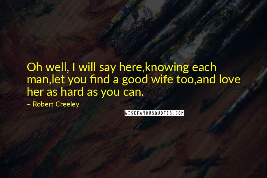 Robert Creeley Quotes: Oh well, I will say here,knowing each man,let you find a good wife too,and love her as hard as you can.