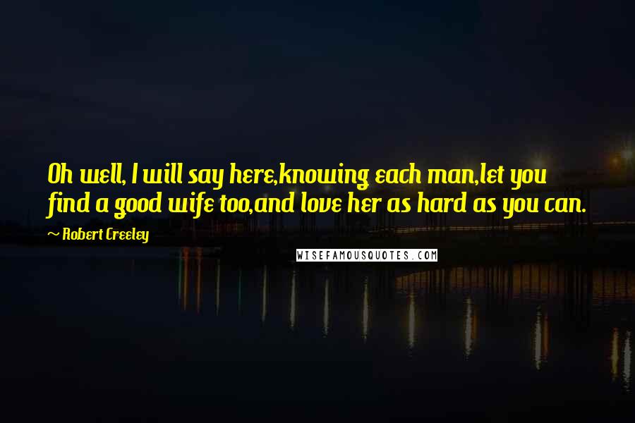 Robert Creeley Quotes: Oh well, I will say here,knowing each man,let you find a good wife too,and love her as hard as you can.