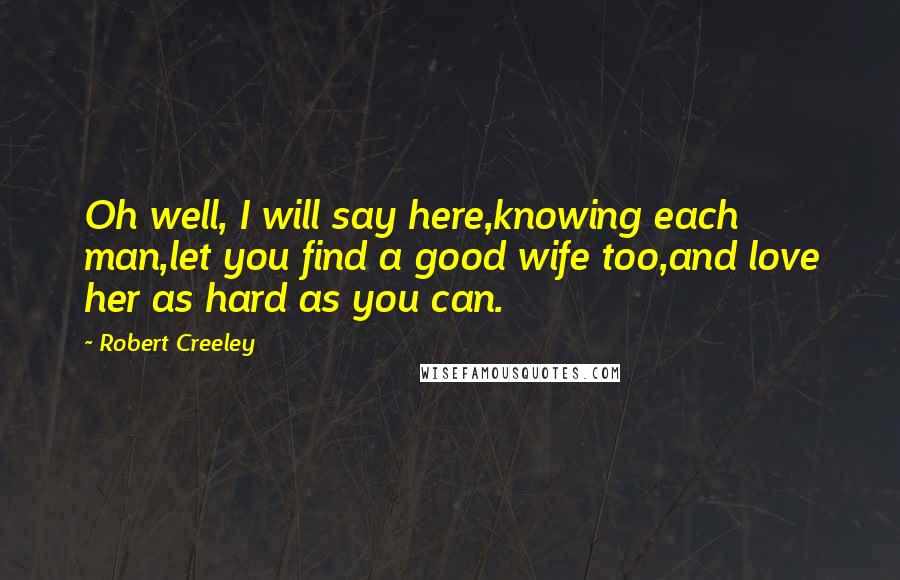 Robert Creeley Quotes: Oh well, I will say here,knowing each man,let you find a good wife too,and love her as hard as you can.