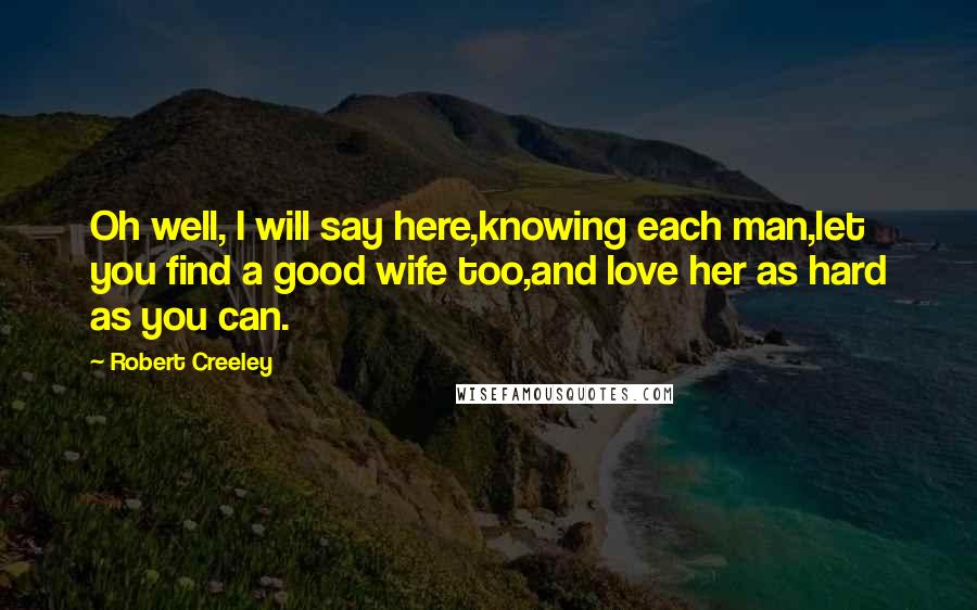 Robert Creeley Quotes: Oh well, I will say here,knowing each man,let you find a good wife too,and love her as hard as you can.