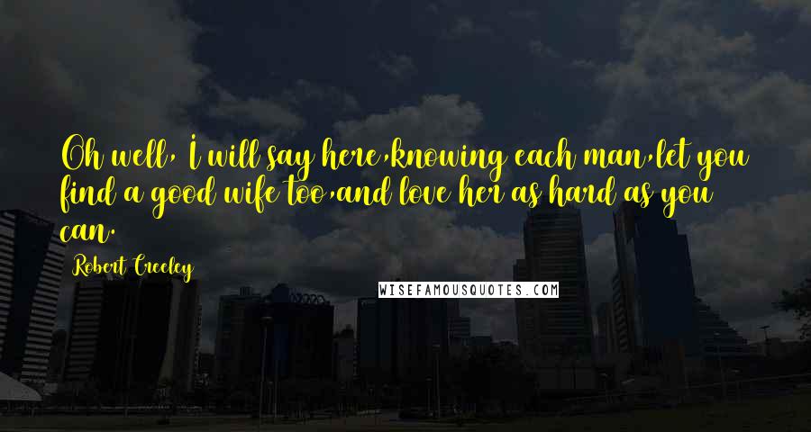 Robert Creeley Quotes: Oh well, I will say here,knowing each man,let you find a good wife too,and love her as hard as you can.