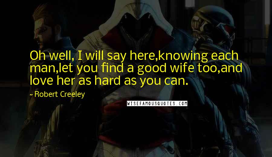 Robert Creeley Quotes: Oh well, I will say here,knowing each man,let you find a good wife too,and love her as hard as you can.