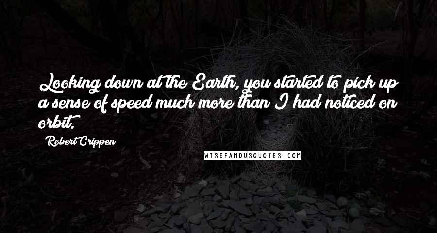 Robert Crippen Quotes: Looking down at the Earth, you started to pick up a sense of speed much more than I had noticed on orbit.