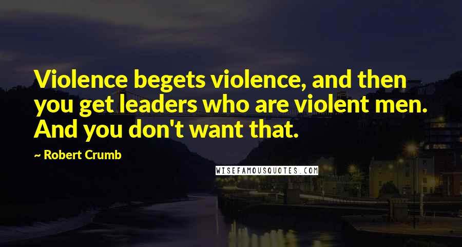 Robert Crumb Quotes: Violence begets violence, and then you get leaders who are violent men. And you don't want that.