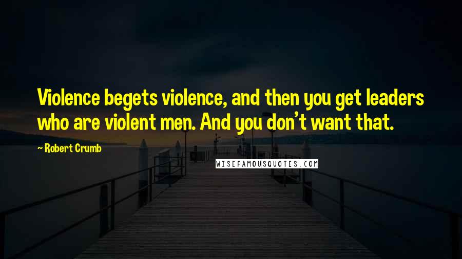 Robert Crumb Quotes: Violence begets violence, and then you get leaders who are violent men. And you don't want that.