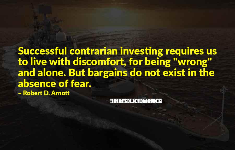 Robert D. Arnott Quotes: Successful contrarian investing requires us to live with discomfort, for being "wrong" and alone. But bargains do not exist in the absence of fear.