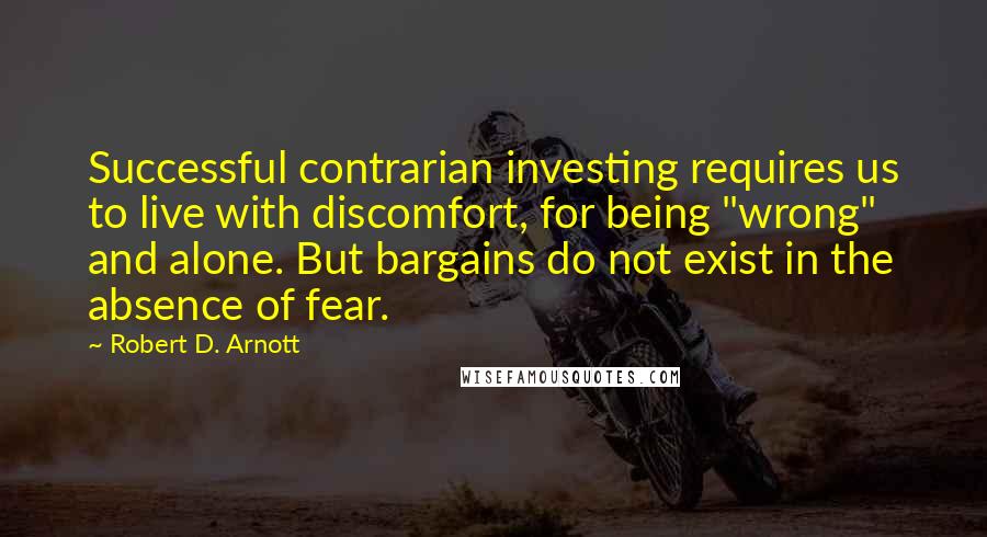 Robert D. Arnott Quotes: Successful contrarian investing requires us to live with discomfort, for being "wrong" and alone. But bargains do not exist in the absence of fear.