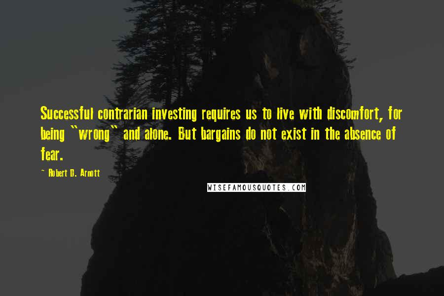 Robert D. Arnott Quotes: Successful contrarian investing requires us to live with discomfort, for being "wrong" and alone. But bargains do not exist in the absence of fear.